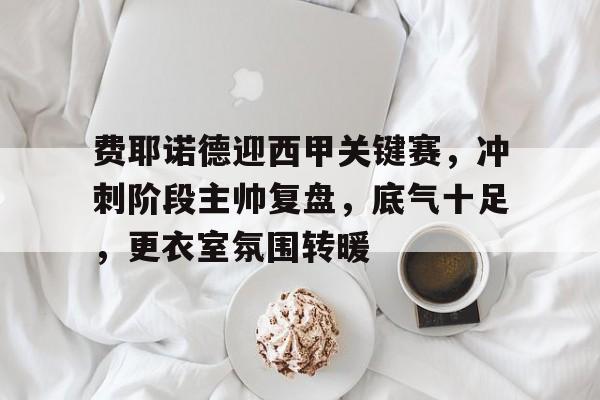 开云-费耶诺德迎西甲关键赛，冲刺阶段主帅复盘，底气十足，更衣室氛围转暖的简单介绍