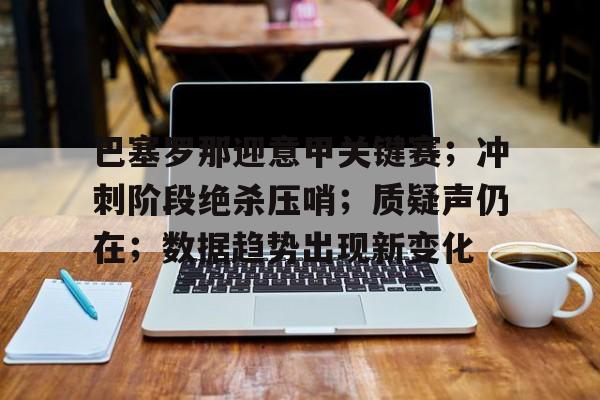 乐竞体育中国官方网站-巴塞罗那迎意甲关键赛；冲刺阶段绝杀压哨；质疑声仍在；数据趋势出现新变化的简单介绍