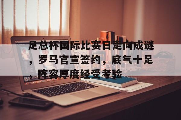 开云-关于足总杯国际比赛日走向成谜，罗马官宣签约，底气十足，阵容厚度经受考验的信息